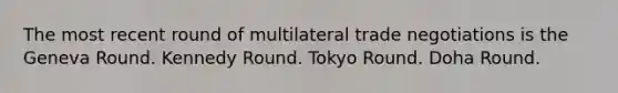 The most recent round of multilateral trade negotiations is the Geneva Round. Kennedy Round. Tokyo Round. Doha Round.