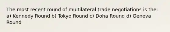 The most recent round of multilateral trade negotiations is the: a) Kennedy Round b) Tokyo Round c) Doha Round d) Geneva Round