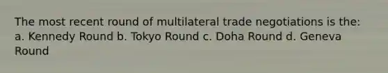 The most recent round of multilateral trade negotiations is the: a. Kennedy Round b. Tokyo Round c. Doha Round d. Geneva Round