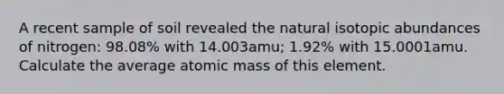 A recent sample of soil revealed the natural isotopic abundances of nitrogen: 98.08% with 14.003amu; 1.92% with 15.0001amu. Calculate the average atomic mass of this element.