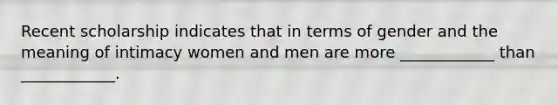 Recent scholarship indicates that in terms of gender and the meaning of intimacy women and men are more ____________ than ____________.