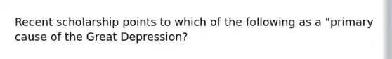 Recent scholarship points to which of the following as a "primary cause of the Great Depression?