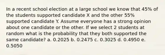 In a recent school election at a large school we know that 45% of the students supported candidate X and the other 55% supported candidate Y. Assume everyone has a strong opinion about one candidate or the other. If we select 2 students at random what is the probability that they both supported the same candidate? a. 0.2025 b. 0.2475 c. 0.3025 d. 0.4950 e. 0.5050