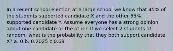 In a recent school election at a large school we know that 45% of the students supported candidate X and the other 55% supported candidate Y. Assume everyone has a strong opinion about one candidate or the other. If we select 2 students at random, what is the probability that they both support candidate X? a. 0 b. 0.2025 c.0.69