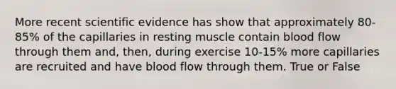 More recent scientific evidence has show that approximately 80-85% of the capillaries in resting muscle contain blood flow through them and, then, during exercise 10-15% more capillaries are recruited and have blood flow through them. True or False