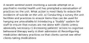 A recent sentinel event involving a suicide attempt on a psychiatric-mental health unit has prompted a reevaluation of practices on the unit. What action is most likely to reduce the incidence of suicide on the unit. a) Conducting a survey the unit facilities and practices to ensure items that can be used for hanging are unavailable b) Introducing a "buddy" system for staff to ensure that nurses are not alone with clients unless absolutely necessary c) Increasing patients' access to cognitive behavioral therapy early in their admission d) Reconfiguring medication delivery practices so that clients cannot see other clients taking medications