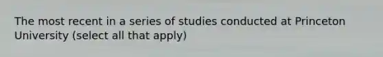 The most recent in a series of studies conducted at Princeton University (select all that apply)