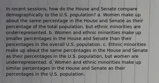 In recent sessions, how do the House and Senate compare demographically to the U.S. population? a. Women make up about the same percentage in the House and Senate as their percentage of the total population, but ethnic minorities are underrepresented. b. Women and ethnic minorities make up smaller percentages in the House and Senate than their percentages in the overall U.S. population. c. Ethnic minorities make up about the same percentages in the House and Senate as their percentages in the U.S. population, but women are underrepresented. d. Women and ethnic minorities make up similar percentages in the House and Senate as their percentages in the U.S. population.