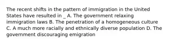 The recent shifts in the pattern of immigration in the United States have resulted in _ A. The government relaxing immigration laws B. The penetration of a homogeneous culture C. A much more racially and ethnically diverse population D. The government discouraging emigration