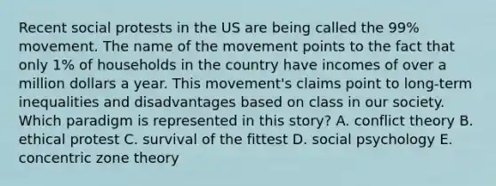 Recent social protests in the US are being called the 99% movement. The name of the movement points to the fact that only 1% of households in the country have incomes of over a million dollars a year. This movement's claims point to long-term inequalities and disadvantages based on class in our society. Which paradigm is represented in this story? A. conflict theory B. ethical protest C. survival of the fittest D. social psychology E. concentric zone theory