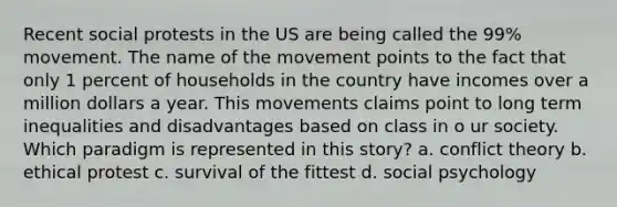 Recent social protests in the US are being called the 99% movement. The name of the movement points to the fact that only 1 percent of households in the country have incomes over a million dollars a year. This movements claims point to long term inequalities and disadvantages based on class in o ur society. Which paradigm is represented in this story? a. conflict theory b. ethical protest c. survival of the fittest d. social psychology