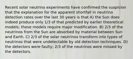 Recent solar neutrino experiments have confirmed the suspicion that the explanation for the apparent shortfall in neutrino detection rates over the last 30 years is that A) the Sun does indeed produce only 1/3 of that predicted by earlier theoretical models; these models require major modification. B) 2/3 of the neutrinos from the Sun are absorbed by material between Sun and Earth. C) 2/3 of the solar neutrinos transform into types of neutrinos that were undetectable by old detection techniques. D) the detectors were faulty; 2/3 of the neutrinos were missed by the detectors.