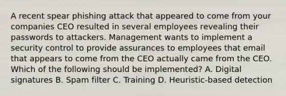 A recent spear phishing attack that appeared to come from your companies CEO resulted in several employees revealing their passwords to attackers. Management wants to implement a security control to provide assurances to employees that email that appears to come from the CEO actually came from the CEO. Which of the following should be implemented? A. Digital signatures B. Spam filter C. Training D. Heuristic-based detection