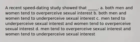 A recent speed-dating study showed that _____. a. both men and women tend to overperceive sexual interest b. both men and women tend to underperceive sexual interest c. men tend to underperceive sexual interest and women tend to overperceive sexual interest d. men tend to overperceive sexual interest and women tend to underperceive sexual interest