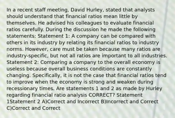 In a recent staff meeting, David Hurley, stated that analysts should understand that financial ratios mean little by themselves. He advised his colleagues to evaluate financial ratios carefully. During the discussion he made the following statements: Statement 1: A company can be compared with others in its industry by relating its financial ratios to industry norms. However, care must be taken because many ratios are industry-specific, but not all ratios are important to all industries. Statement 2: Comparing a company to the overall economy is useless because overall business conditions are constantly changing. Specifically, it is not the case that financial ratios tend to improve when the economy is strong and weaken during recessionary times. Are statements 1 and 2 as made by Hurley regarding financial <a href='https://www.questionai.com/knowledge/kJSGp0yYmF-ratio-analysis' class='anchor-knowledge'>ratio analysis</a> CORRECT? Statement 1Statement 2 A)Correct and Incorrect B)Incorrect and Correct C)Correct and Correct