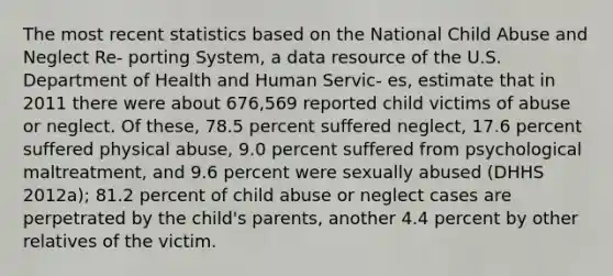 The most recent statistics based on the National Child Abuse and Neglect Re- porting System, a data resource of the U.S. Department of Health and Human Servic- es, estimate that in 2011 there were about 676,569 reported child victims of abuse or neglect. Of these, 78.5 percent suffered neglect, 17.6 percent suffered physical abuse, 9.0 percent suffered from psychological maltreatment, and 9.6 percent were sexually abused (DHHS 2012a); 81.2 percent of child abuse or neglect cases are perpetrated by the child's parents, another 4.4 percent by other relatives of the victim.