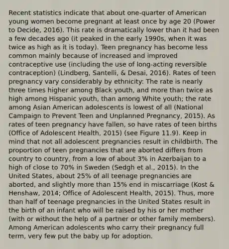 Recent statistics indicate that about one-quarter of American young women become pregnant at least once by age 20 (Power to Decide, 2016). This rate is dramatically lower than it had been a few decades ago (it peaked in the early 1990s, when it was twice as high as it is today). Teen pregnancy has become less common mainly because of increased and improved contraceptive use (including the use of long-acting reversible contraception) (Lindberg, Santelli, & Desai, 2016). Rates of teen pregnancy vary considerably by ethnicity: The rate is nearly three times higher among Black youth, and more than twice as high among Hispanic youth, than among White youth; the rate among Asian American adolescents is lowest of all (National Campaign to Prevent Teen and Unplanned Pregnancy, 2015). As rates of teen pregnancy have fallen, so have rates of teen births (Office of Adolescent Health, 2015) (see Figure 11.9). Keep in mind that not all adolescent pregnancies result in childbirth. The proportion of teen pregnancies that are aborted differs from country to country, from a low of about 3% in Azerbaijan to a high of close to 70% in Sweden (Sedgh et al., 2015). In the United States, about 25% of all teenage pregnancies are aborted, and slightly more than 15% end in miscarriage (Kost & Henshaw, 2014; Office of Adolescent Health, 2015). Thus, more than half of teenage pregnancies in the United States result in the birth of an infant who will be raised by his or her mother (with or without the help of a partner or other family members). Among American adolescents who carry their pregnancy full term, very few put the baby up for adoption.