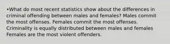 •What do most recent statistics show about the differences in criminal offending between males and females? Males commit the most offenses. Females commit the most offenses. Criminality is equally distributed between males and females Females are the most violent offenders.