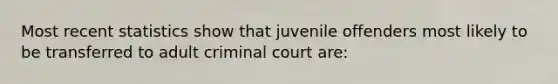 Most recent statistics show that juvenile offenders most likely to be transferred to adult criminal court are: