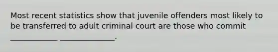 Most recent statistics show that juvenile offenders most likely to be transferred to adult criminal court are those who commit ____________ ______________.