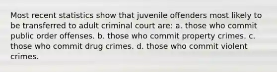 Most recent statistics show that juvenile offenders most likely to be transferred to adult criminal court are: a. those who commit public order offenses. b. those who commit property crimes. c. those who commit drug crimes. d. those who commit violent crimes.