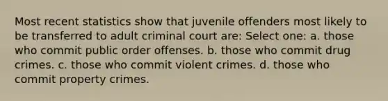 Most recent statistics show that juvenile offenders most likely to be transferred to adult criminal court are: Select one: a. those who commit public order offenses. b. those who commit drug crimes. c. those who commit violent crimes. d. those who commit property crimes.