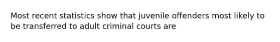 Most recent statistics show that juvenile offenders most likely to be transferred to adult criminal courts are