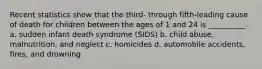 Recent statistics show that the third- through fifth-leading cause of death for children between the ages of 1 and 24 is __________. a. sudden infant death syndrome (SIDS) b. child abuse, malnutrition, and neglect c. homicides d. automobile accidents, fires, and drowning