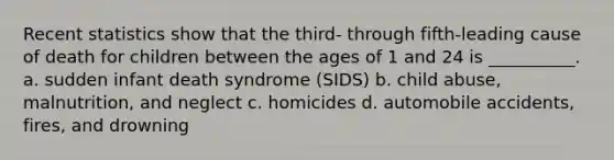 Recent statistics show that the third- through fifth-leading cause of death for children between the ages of 1 and 24 is __________. a. sudden infant death syndrome (SIDS) b. child abuse, malnutrition, and neglect c. homicides d. automobile accidents, fires, and drowning