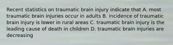 Recent statistics on traumatic brain injury indicate that A. most traumatic brain injuries occur in adults B. incidence of traumatic brain injury is lower in rural areas C. traumatic brain injury is the leading cause of death in children D. traumatic brain injuries are decreasing