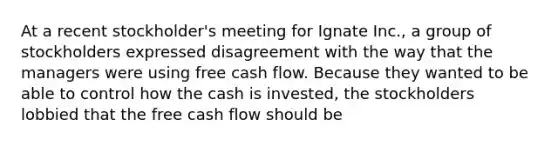 At a recent stockholder's meeting for Ignate Inc., a group of stockholders expressed disagreement with the way that the managers were using free cash flow. Because they wanted to be able to control how the cash is invested, the stockholders lobbied that the free cash flow should be