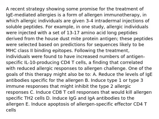 A recent strategy showing some promise for the treatment of IgE-mediated allergies is a form of allergen immunotherapy, in which allergic individuals are given 3-4 intradermal injections of soluble peptides. For example, in one study, allergic individuals were injected with a set of 13-17 amino acid long peptides derived from the house dust mite protein antigen; these peptides were selected based on predictions for sequences likely to be MHC class II binding epitopes. Following the treatment, individuals were found to have increased numbers of antigen-specific IL-10-producing CD4 T cells, a finding that correlated with reduced allergic responses to allergen challenge. One of the goals of this therapy might also be to: A. Reduce the levels of IgE antibodies specific for the allergen B. Induce type 1 or type 3 immune responses that might inhibit the type 2 allergic responses C. Induce CD8 T cell responses that would kill allergen specific TH2 cells D. Induce IgG and IgA antibodies to the allergen E. Induce apoptosis of allergen-specific effector CD4 T cells