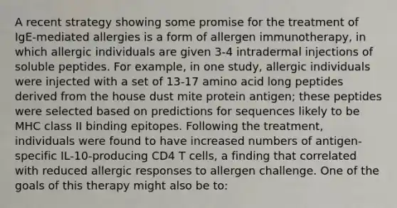 A recent strategy showing some promise for the treatment of IgE-mediated allergies is a form of allergen immunotherapy, in which allergic individuals are given 3-4 intradermal injections of soluble peptides. For example, in one study, allergic individuals were injected with a set of 13-17 amino acid long peptides derived from the house dust mite protein antigen; these peptides were selected based on predictions for sequences likely to be MHC class II binding epitopes. Following the treatment, individuals were found to have increased numbers of antigen-specific IL-10-producing CD4 T cells, a finding that correlated with reduced allergic responses to allergen challenge. One of the goals of this therapy might also be to: