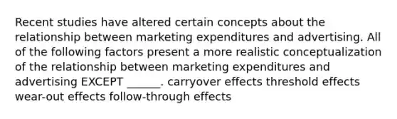 Recent studies have altered certain concepts about the relationship between marketing expenditures and advertising. All of the following factors present a more realistic conceptualization of the relationship between marketing expenditures and advertising EXCEPT ______. carryover effects threshold effects wear-out effects follow-through effects