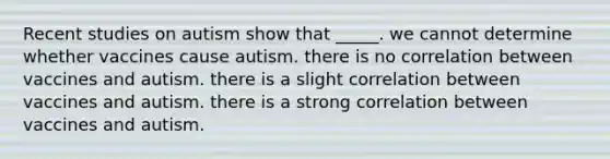 Recent studies on autism show that _____. we cannot determine whether vaccines cause autism. there is no correlation between vaccines and autism. there is a slight correlation between vaccines and autism. there is a strong correlation between vaccines and autism.