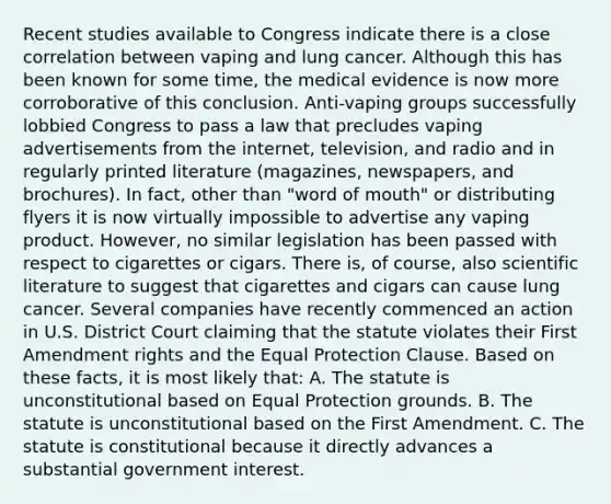 Recent studies available to Congress indicate there is a close correlation between vaping and lung cancer. Although this has been known for some time, the medical evidence is now more corroborative of this conclusion. Anti-vaping groups successfully lobbied Congress to pass a law that precludes vaping advertisements from the internet, television, and radio and in regularly printed literature (magazines, newspapers, and brochures). In fact, other than "word of mouth" or distributing flyers it is now virtually impossible to advertise any vaping product. However, no similar legislation has been passed with respect to cigarettes or cigars. There is, of course, also scientific literature to suggest that cigarettes and cigars can cause lung cancer. Several companies have recently commenced an action in U.S. District Court claiming that the statute violates their First Amendment rights and the Equal Protection Clause. Based on these facts, it is most likely that: A. The statute is unconstitutional based on Equal Protection grounds. B. The statute is unconstitutional based on the First Amendment. C. The statute is constitutional because it directly advances a substantial government interest.