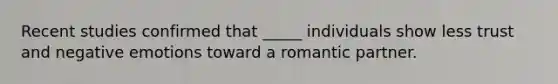 Recent studies confirmed that _____ individuals show less trust and negative emotions toward a romantic partner.