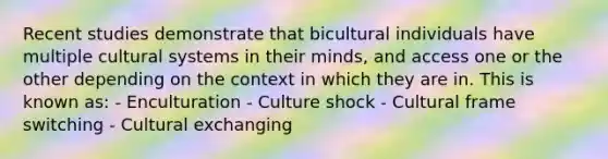 Recent studies demonstrate that bicultural individuals have multiple cultural systems in their minds, and access one or the other depending on the context in which they are in. This is known as: - Enculturation - Culture shock - Cultural frame switching - Cultural exchanging