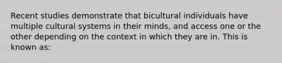 Recent studies demonstrate that bicultural individuals have multiple cultural systems in their minds, and access one or the other depending on the context in which they are in. This is known as: