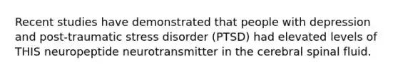 Recent studies have demonstrated that people with depression and post-traumatic stress disorder (PTSD) had elevated levels of THIS neuropeptide neurotransmitter in the cerebral spinal fluid.