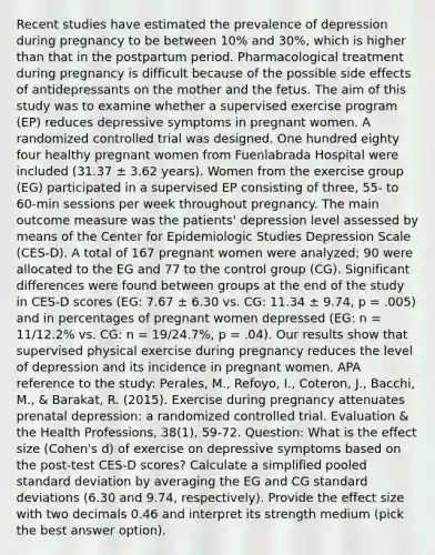 Recent studies have estimated the prevalence of depression during pregnancy to be between 10% and 30%, which is higher than that in the postpartum period. Pharmacological treatment during pregnancy is difficult because of the possible side effects of antidepressants on the mother and the fetus. The aim of this study was to examine whether a supervised exercise program (EP) reduces depressive symptoms in pregnant women. A randomized controlled trial was designed. One hundred eighty four healthy pregnant women from Fuenlabrada Hospital were included (31.37 ± 3.62 years). Women from the exercise group (EG) participated in a supervised EP consisting of three, 55- to 60-min sessions per week throughout pregnancy. The main outcome measure was the patients' depression level assessed by means of the Center for Epidemiologic Studies Depression Scale (CES-D). A total of 167 pregnant women were analyzed; 90 were allocated to the EG and 77 to the control group (CG). Significant differences were found between groups at the end of the study in CES-D scores (EG: 7.67 ± 6.30 vs. CG: 11.34 ± 9.74, p = .005) and in percentages of pregnant women depressed (EG: n = 11/12.2% vs. CG: n = 19/24.7%, p = .04). Our results show that supervised physical exercise during pregnancy reduces the level of depression and its incidence in pregnant women. APA reference to the study: Perales, M., Refoyo, I., Coteron, J., Bacchi, M., & Barakat, R. (2015). Exercise during pregnancy attenuates prenatal depression: a randomized controlled trial. Evaluation & the Health Professions, 38(1), 59-72. Question: What is the effect size (Cohen's d) of exercise on depressive symptoms based on the post-test CES-D scores? Calculate a simplified pooled standard deviation by averaging the EG and CG standard deviations (6.30 and 9.74, respectively). Provide the effect size with two decimals 0.46 and interpret its strength medium (pick the best answer option).