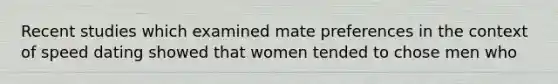 Recent studies which examined mate preferences in the context of speed dating showed that women tended to chose men who