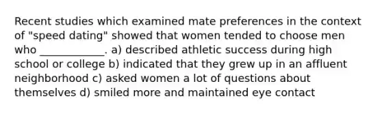 Recent studies which examined mate preferences in the context of "speed dating" showed that women tended to choose men who ____________. a) described athletic success during high school or college b) indicated that they grew up in an affluent neighborhood c) asked women a lot of questions about themselves d) smiled more and maintained eye contact