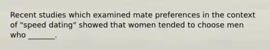 Recent studies which examined mate preferences in the context of "speed dating" showed that women tended to choose men who _______.