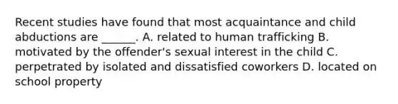 Recent studies have found that most acquaintance and child abductions are ______. A. related to human trafficking B. motivated by the offender's sexual interest in the child C. perpetrated by isolated and dissatisfied coworkers D. located on school property