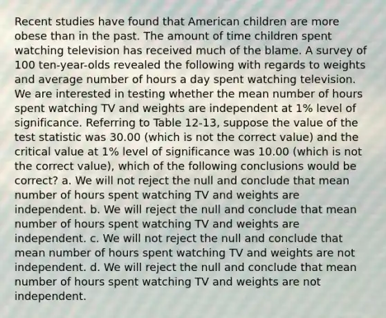 Recent studies have found that American children are more obese than in the past. The amount of time children spent watching television has received much of the blame. A survey of 100 ten-year-olds revealed the following with regards to weights and average number of hours a day spent watching television. We are interested in testing whether the mean number of hours spent watching TV and weights are independent at 1% level of significance. Referring to Table 12-13, suppose the value of the test statistic was 30.00 (which is not the correct value) and the critical value at 1% level of significance was 10.00 (which is not the correct value), which of the following conclusions would be correct? a. We will not reject the null and conclude that mean number of hours spent watching TV and weights are independent. b. We will reject the null and conclude that mean number of hours spent watching TV and weights are independent. c. We will not reject the null and conclude that mean number of hours spent watching TV and weights are not independent. d. We will reject the null and conclude that mean number of hours spent watching TV and weights are not independent.