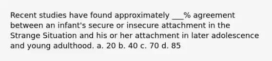 Recent studies have found approximately ___% agreement between an infant's secure or insecure attachment in the Strange Situation and his or her attachment in later adolescence and young adulthood. a. 20 b. 40 c. 70 d. 85