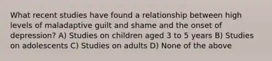 What recent studies have found a relationship between high levels of maladaptive guilt and shame and the onset of depression? A) Studies on children aged 3 to 5 years B) Studies on adolescents C) Studies on adults D) None of the above