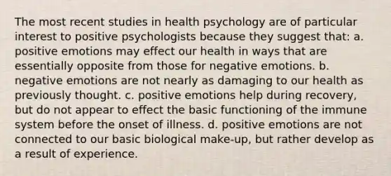 The most recent studies in health psychology are of particular interest to positive psychologists because they suggest that: a. positive emotions may effect our health in ways that are essentially opposite from those for negative emotions. b. negative emotions are not nearly as damaging to our health as previously thought. c. positive emotions help during recovery, but do not appear to effect the basic functioning of the immune system before the onset of illness. d. positive emotions are not connected to our basic biological make-up, but rather develop as a result of experience.