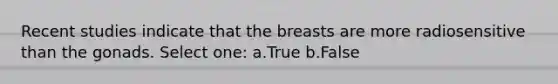 Recent studies indicate that the breasts are more radiosensitive than the gonads. Select one: a.True b.False